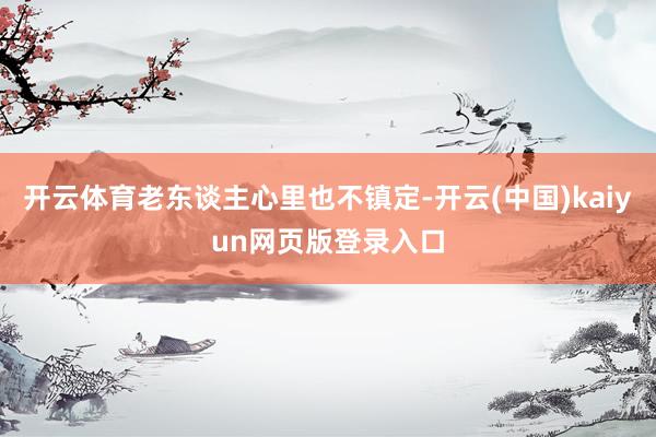 开云体育老东谈主心里也不镇定-开云(中国)kaiyun网页版登录入口