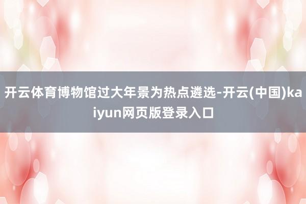 开云体育博物馆过大年景为热点遴选-开云(中国)kaiyun网页版登录入口