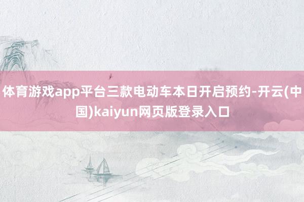 体育游戏app平台三款电动车本日开启预约-开云(中国)kaiyun网页版登录入口