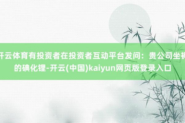 开云体育有投资者在投资者互动平台发问：贵公司坐褥的碘化锂-开云(中国)kaiyun网页版登录入口