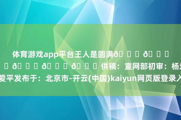 体育游戏app平台王人是圆满🌕🌕🌕🌕🌕🌕🌕🌕🌕供稿:宣网部初审:杨爱平发布于:北京市-开云(中国)kaiyun网页版登录入口