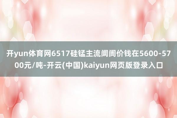 开yun体育网6517硅锰主流阛阓价钱在5600-5700元/吨-开云(中国)kaiyun网页版登录入口