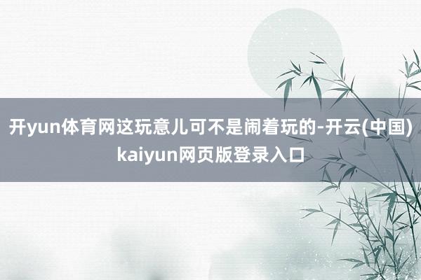 开yun体育网这玩意儿可不是闹着玩的-开云(中国)kaiyun网页版登录入口