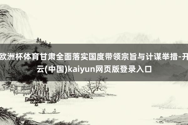 欧洲杯体育甘肃全面落实国度带领宗旨与计谋举措-开云(中国)kaiyun网页版登录入口