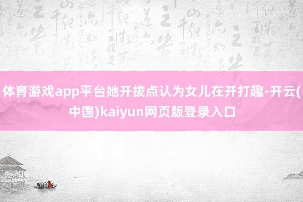 体育游戏app平台她开拔点认为女儿在开打趣-开云(中国)kaiyun网页版登录入口