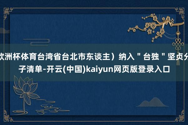 欧洲杯体育台湾省台北市东谈主）纳入＂台独＂坚贞分子清单-开云(中国)kaiyun网页版登录入口