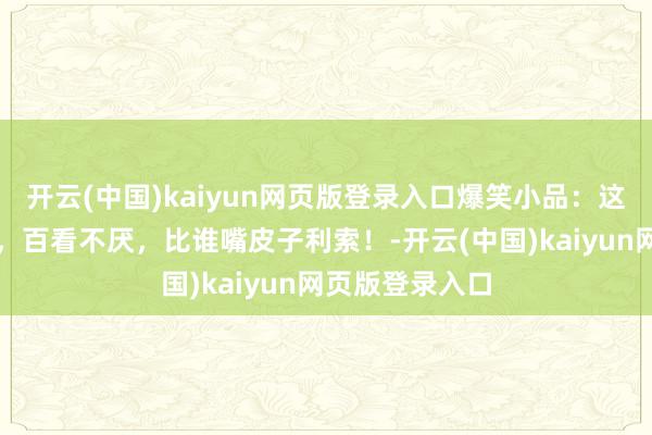 开云(中国)kaiyun网页版登录入口爆笑小品：这才叫经典小品，百看不厌，比谁嘴皮子利索！-开云(中国)kaiyun网页版登录入口