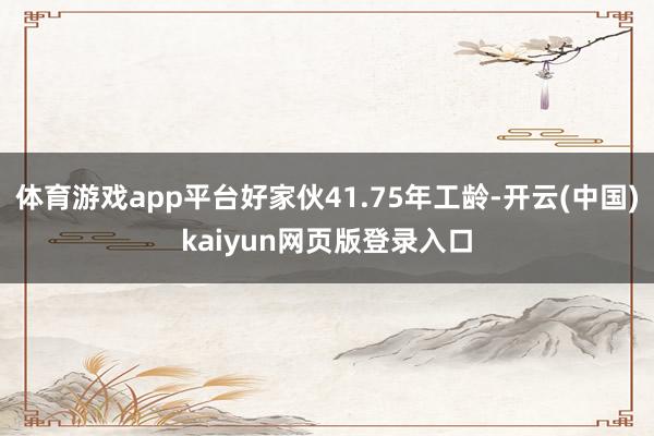 体育游戏app平台好家伙41.75年工龄-开云(中国)kaiyun网页版登录入口