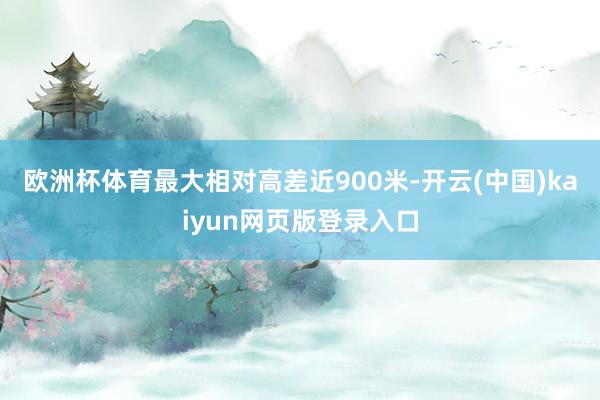 欧洲杯体育最大相对高差近900米-开云(中国)kaiyun网页版登录入口