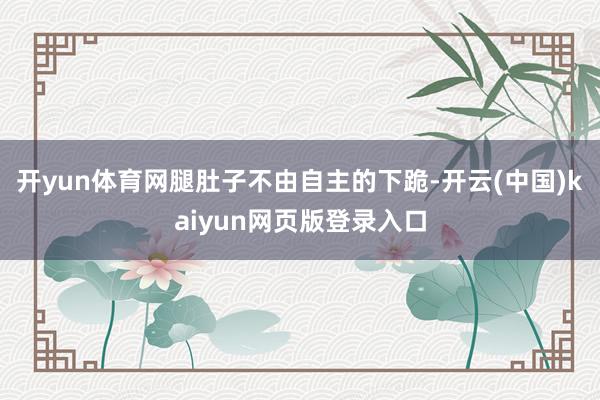 开yun体育网腿肚子不由自主的下跪-开云(中国)kaiyun网页版登录入口