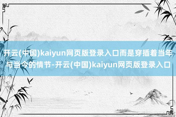 开云(中国)kaiyun网页版登录入口而是穿插着当年与当今的情节-开云(中国)kaiyun网页版登录入口