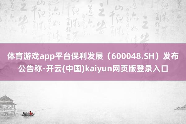 体育游戏app平台保利发展（600048.SH）发布公告称-开云(中国)kaiyun网页版登录入口
