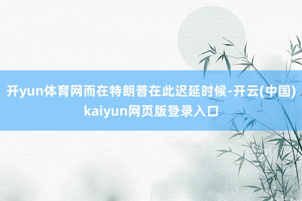 开yun体育网而在特朗普在此迟延时候-开云(中国)kaiyun网页版登录入口