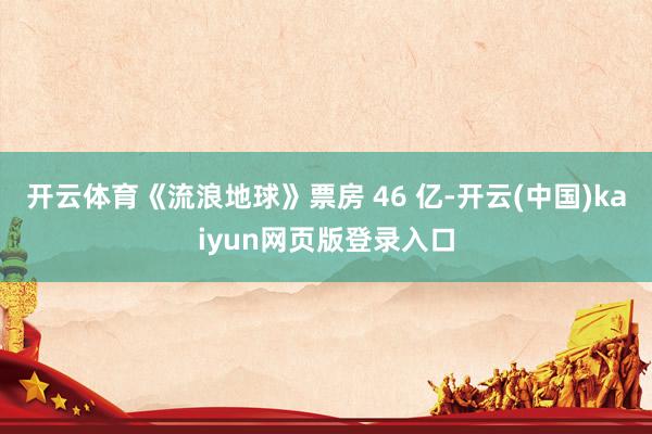 开云体育《流浪地球》票房 46 亿-开云(中国)kaiyun网页版登录入口