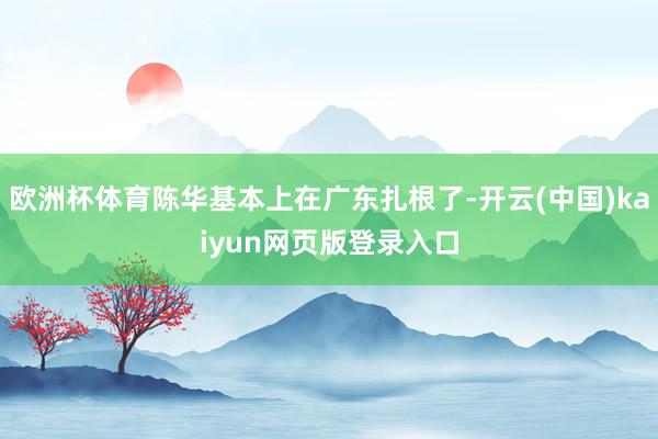 欧洲杯体育陈华基本上在广东扎根了-开云(中国)kaiyun网页版登录入口