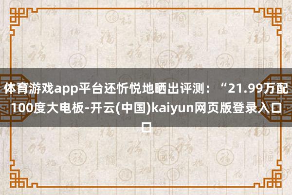 体育游戏app平台还忻悦地晒出评测:“21.99万配100度大电板-开云(中国)kaiyun网页版登录入口
