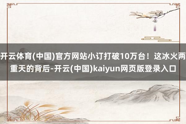开云体育(中国)官方网站小订打破10万台!这冰火两重天的背后-开云(中国)kaiyun网页版登录入口
