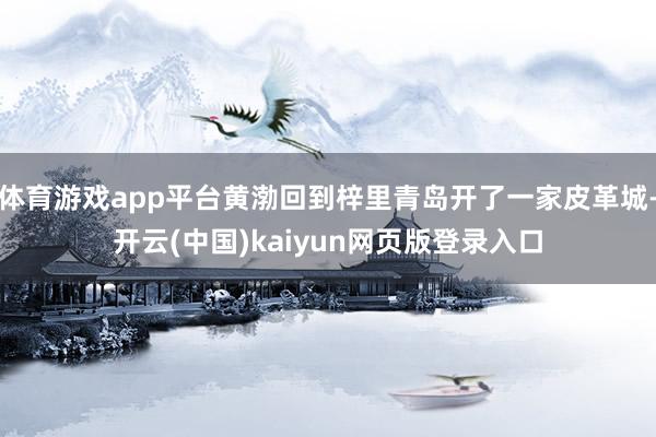 体育游戏app平台黄渤回到梓里青岛开了一家皮革城-开云(中国)kaiyun网页版登录入口