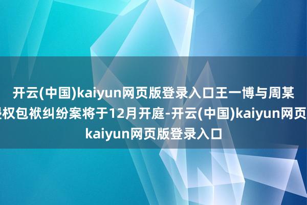 开云(中国)kaiyun网页版登录入口王一博与周某某等相聚侵权包袱纠纷案将于12月开庭-开云(中国)kaiyun网页版登录入口