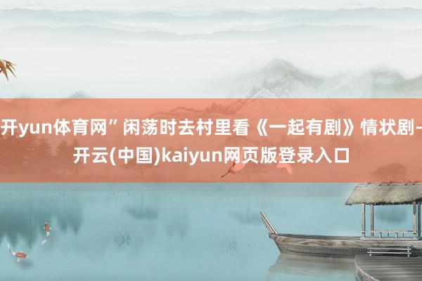 开yun体育网”闲荡时去村里看《一起有剧》情状剧-开云(中国)kaiyun网页版登录入口