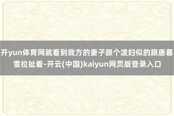 开yun体育网就看到我方的妻子跟个泼妇似的跟唐暮雪拉扯着-开云(中国)kaiyun网页版登录入口