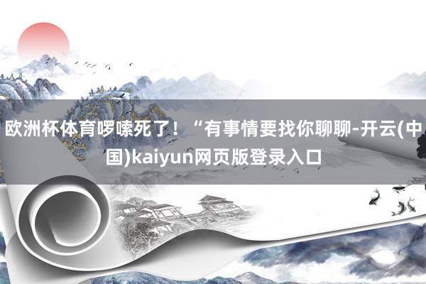 欧洲杯体育啰嗦死了！“有事情要找你聊聊-开云(中国)kaiyun网页版登录入口