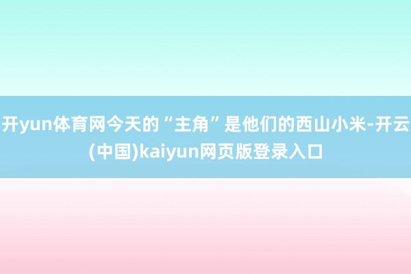 开yun体育网今天的“主角”是他们的西山小米-开云(中国)kaiyun网页版登录入口