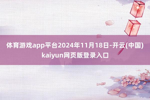 体育游戏app平台2024年11月18日-开云(中国)kaiyun网页版登录入口