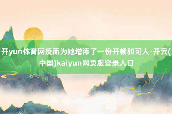 开yun体育网反而为她增添了一份开畅和可人-开云(中国)kaiyun网页版登录入口