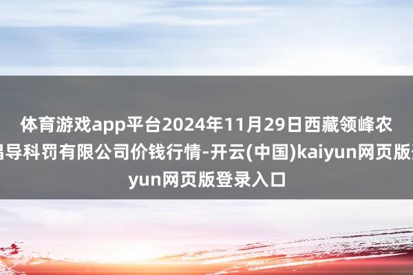体育游戏app平台2024年11月29日西藏领峰农副居品倡导科罚有限公司价钱行情-开云(中国)kaiyun网页版登录入口