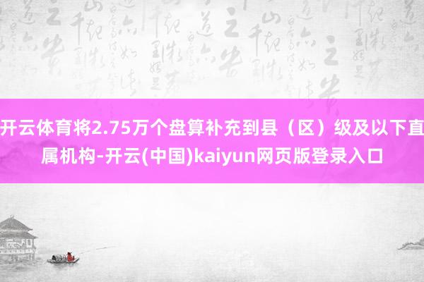 开云体育将2.75万个盘算补充到县（区）级及以下直属机构-开云(中国)kaiyun网页版登录入口
