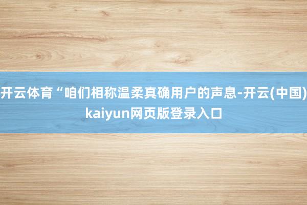 开云体育“咱们相称温柔真确用户的声息-开云(中国)kaiyun网页版登录入口