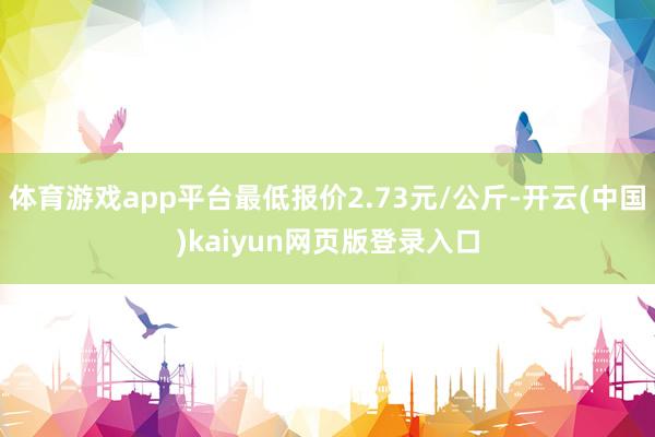 体育游戏app平台最低报价2.73元/公斤-开云(中国)kaiyun网页版登录入口