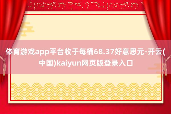 体育游戏app平台收于每桶68.37好意思元-开云(中国)kaiyun网页版登录入口