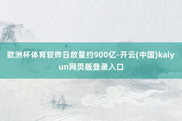 欧洲杯体育较昨日放量约900亿-开云(中国)kaiyun网页版登录入口