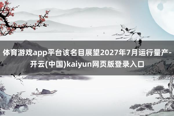 体育游戏app平台该名目展望2027年7月运行量产-开云(中国)kaiyun网页版登录入口