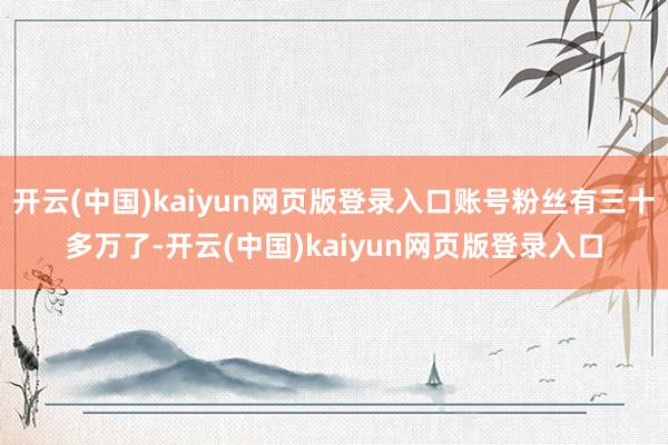 开云(中国)kaiyun网页版登录入口账号粉丝有三十多万了-开云(中国)kaiyun网页版登录入口