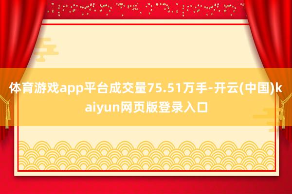 体育游戏app平台成交量75.51万手-开云(中国)kaiyun网页版登录入口