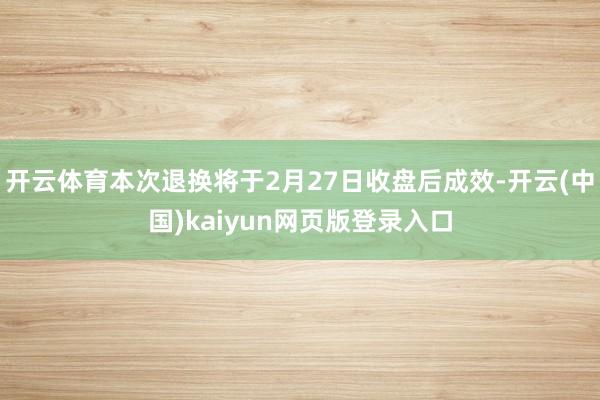开云体育本次退换将于2月27日收盘后成效-开云(中国)kaiyun网页版登录入口