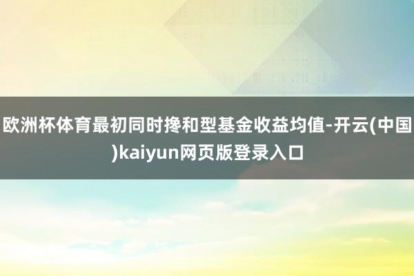 欧洲杯体育最初同时搀和型基金收益均值-开云(中国)kaiyun网页版登录入口