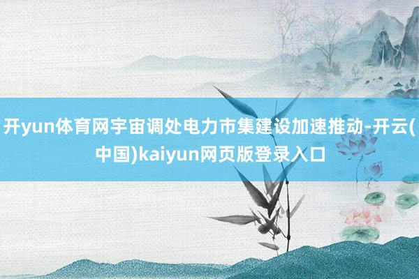 开yun体育网宇宙调处电力市集建设加速推动-开云(中国)kaiyun网页版登录入口