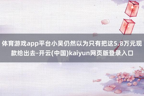 体育游戏app平台小吴仍然以为只有把这5.8万元现款给出去-开云(中国)kaiyun网页版登录入口