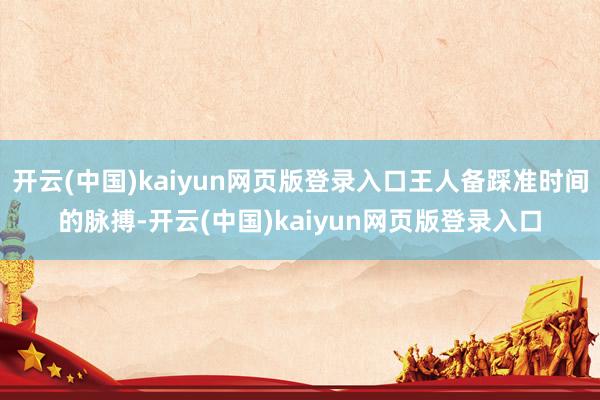 开云(中国)kaiyun网页版登录入口王人备踩准时间的脉搏-开云(中国)kaiyun网页版登录入口