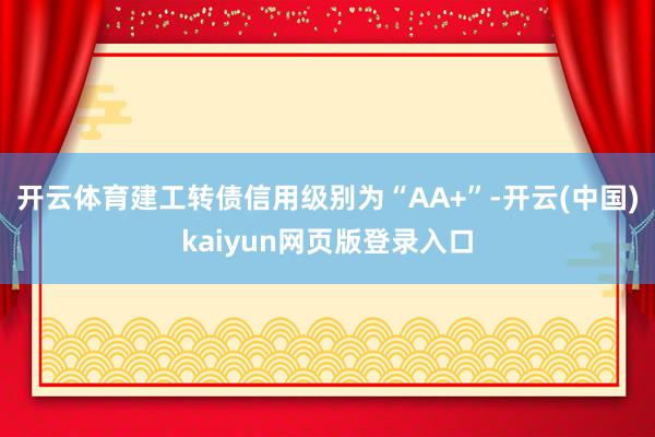 开云体育建工转债信用级别为“AA+”-开云(中国)kaiyun网页版登录入口