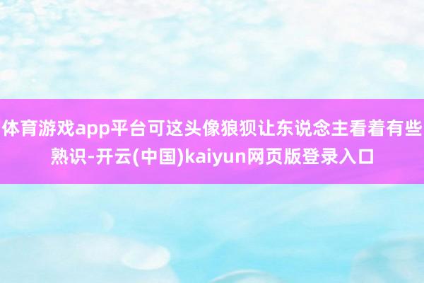 体育游戏app平台可这头像狼狈让东说念主看着有些熟识-开云(中国)kaiyun网页版登录入口