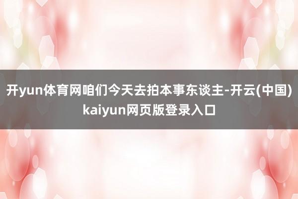 开yun体育网咱们今天去拍本事东谈主-开云(中国)kaiyun网页版登录入口