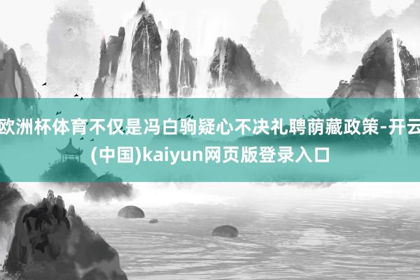 欧洲杯体育不仅是冯白驹疑心不决礼聘荫藏政策-开云(中国)kaiyun网页版登录入口