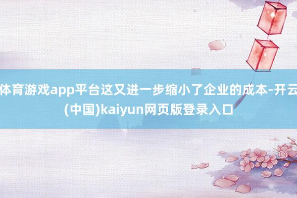 体育游戏app平台这又进一步缩小了企业的成本-开云(中国)kaiyun网页版登录入口