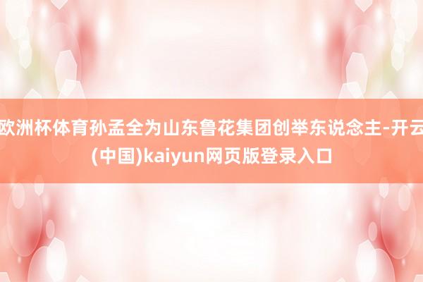 欧洲杯体育孙孟全为山东鲁花集团创举东说念主-开云(中国)kaiyun网页版登录入口