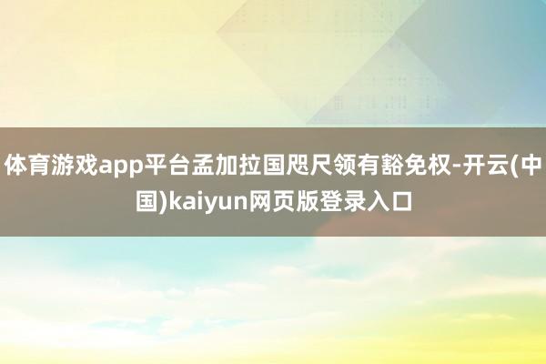 体育游戏app平台孟加拉国咫尺领有豁免权-开云(中国)kaiyun网页版登录入口